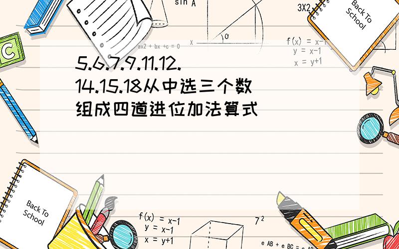 5.6.7.9.11.12.14.15.18从中选三个数组成四道进位加法算式