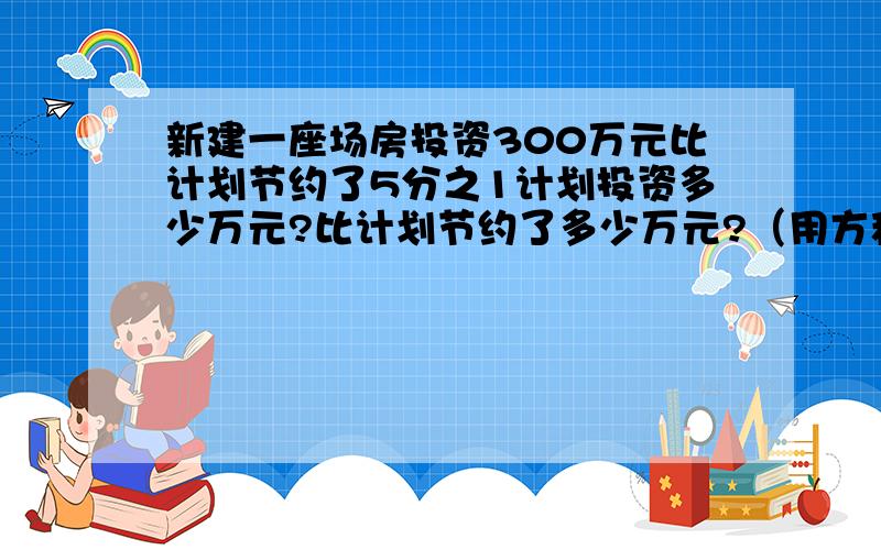 新建一座场房投资300万元比计划节约了5分之1计划投资多少万元?比计划节约了多少万元?（用方程解）