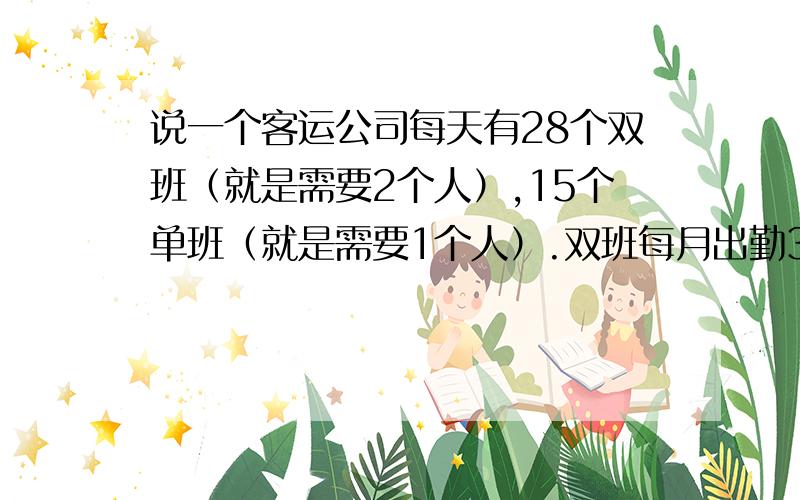 说一个客运公司每天有28个双班（就是需要2个人）,15个单班（就是需要1个人）.双班每月出勤30天,单班每月出勤21天.需要多少人?若安排每周休息2天,班次不变,出勤均定为21天的情况下,需要多