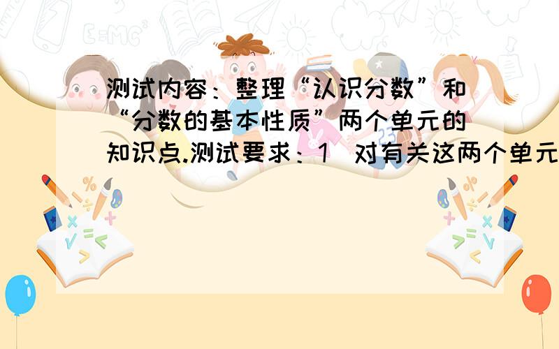 测试内容：整理“认识分数”和“分数的基本性质”两个单元的知识点.测试要求：1．对有关这两个单元的分数知识做系统整理；2．对每个知识点要做简单描述,并举出实例；3.根据知识点之