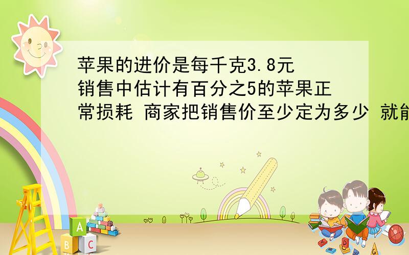 苹果的进价是每千克3.8元 销售中估计有百分之5的苹果正常损耗 商家把销售价至少定为多少 就能避免亏本?