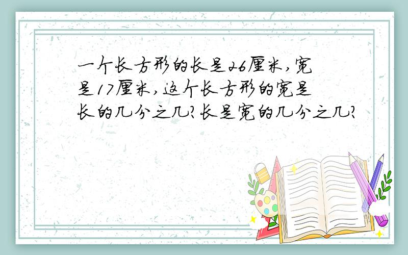 一个长方形的长是26厘米,宽是17厘米,这个长方形的宽是长的几分之几?长是宽的几分之几?