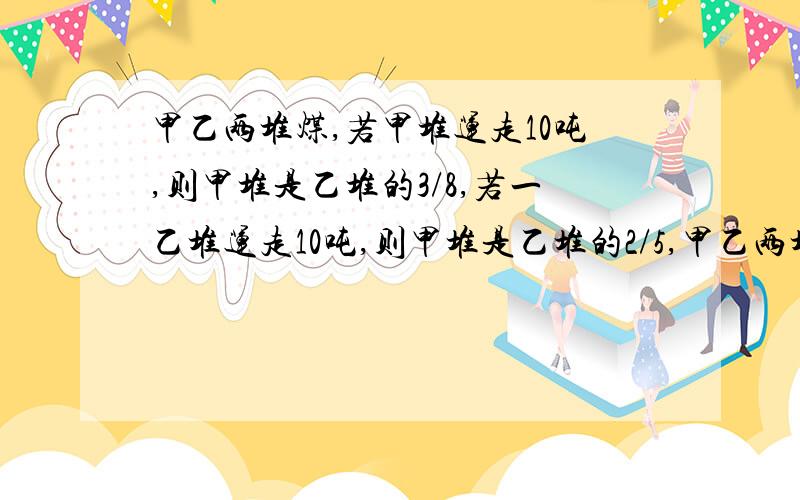 甲乙两堆煤,若甲堆运走10吨,则甲堆是乙堆的3/8,若一乙堆运走10吨,则甲堆是乙堆的2/5,甲乙两堆原来各有多少吨?