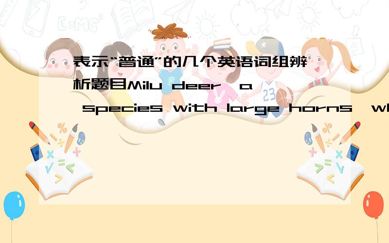 表示“普通”的几个英语词组辨析题目Milu deer,a species with large horns,which used to be _____in China long ago,is a rare animal nowadays.A.ordinary B.common C.popular D.secretly就是A、B难区别.