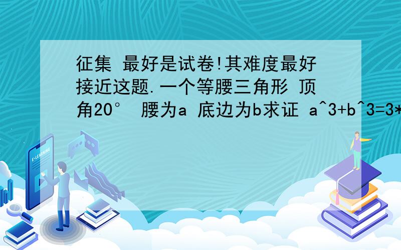 征集 最好是试卷!其难度最好接近这题.一个等腰三角形 顶角20° 腰为a 底边为b求证 a^3+b^3=3*a^2*b(最好接近 若是试卷 只要有几题有难度的 尽量都出）此外大家也可以来这里分享题目（最多的