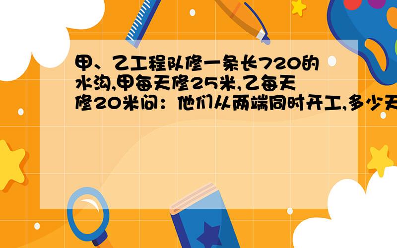 甲、乙工程队修一条长720的水沟,甲每天修25米,乙每天修20米问：他们从两端同时开工,多少天后可以修完这条水沟?