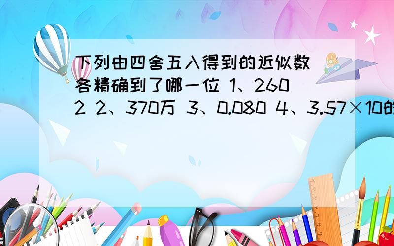 下列由四舍五入得到的近似数 各精确到了哪一位 1、2602 2、370万 3、0.080 4、3.57×10的3次方 5、3.00亿