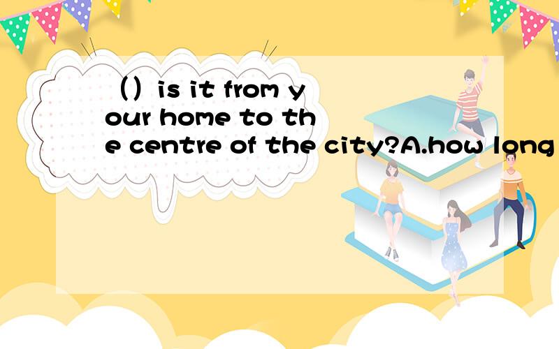 （）is it from your home to the centre of the city?A.how long B.how soon C.how far D.how often那题的回答about 20 minutes by understand