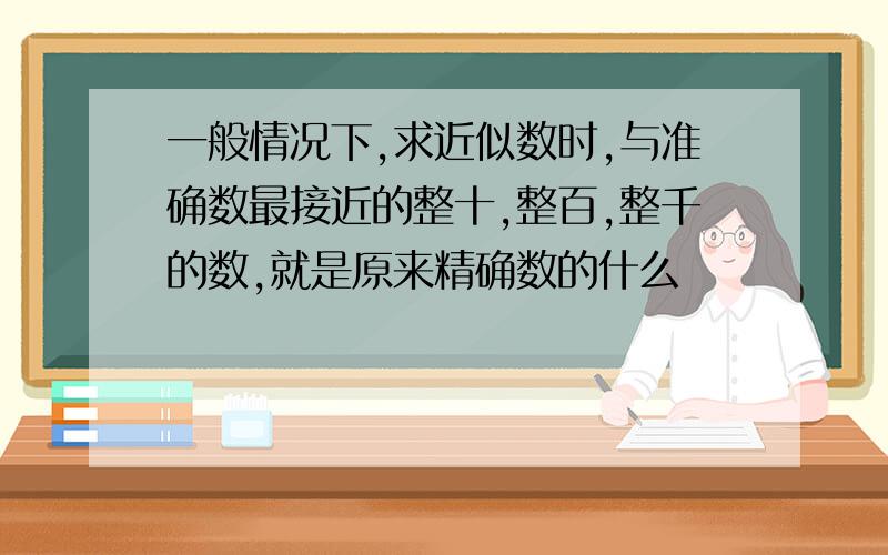 一般情况下,求近似数时,与准确数最接近的整十,整百,整千的数,就是原来精确数的什么