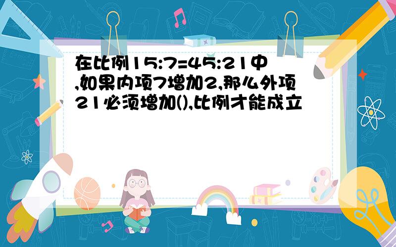 在比例15:7=45:21中,如果内项7增加2,那么外项21必须增加(),比例才能成立