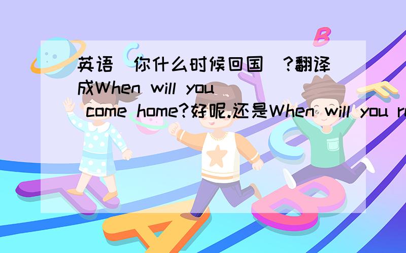 英语＂你什么时候回国＂?翻译成When will you come home?好呢.还是When will you return home?