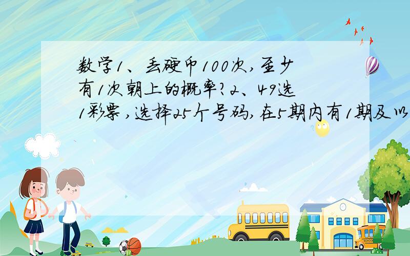 数学1、丢硬币100次,至少有1次朝上的概率?2、49选1彩票,选择25个号码,在5期内有1期及以上中出的概率?具体怎么算的麻烦也写上,我会加分给你的,