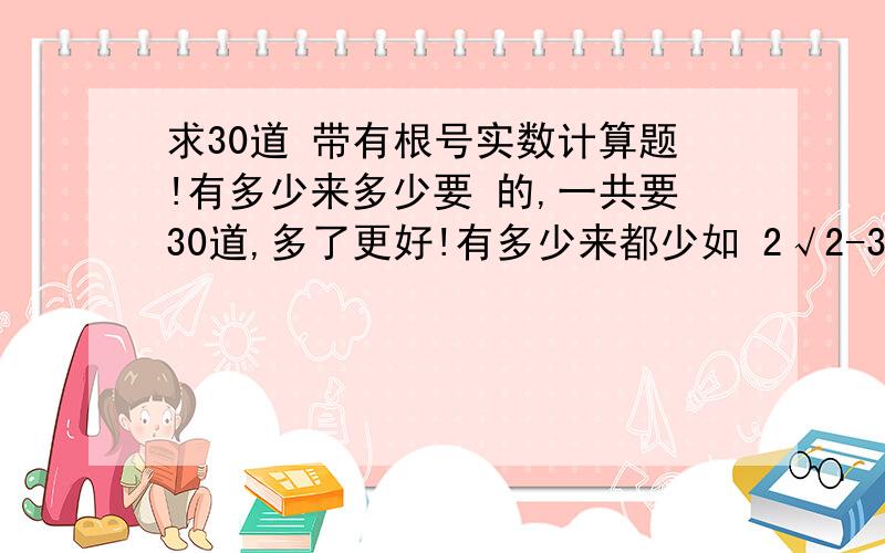 求30道 带有根号实数计算题!有多少来多少要 的,一共要30道,多了更好!有多少来都少如 2√2-3√6+√2-√2 (就像这样的合并同类项,也可以有绝对值）