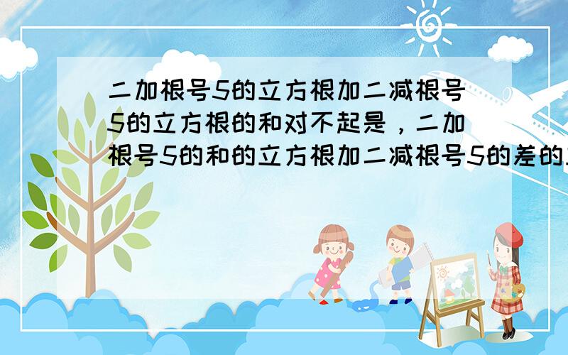 二加根号5的立方根加二减根号5的立方根的和对不起是，二加根号5的和的立方根加二减根号5的差的立方根的和