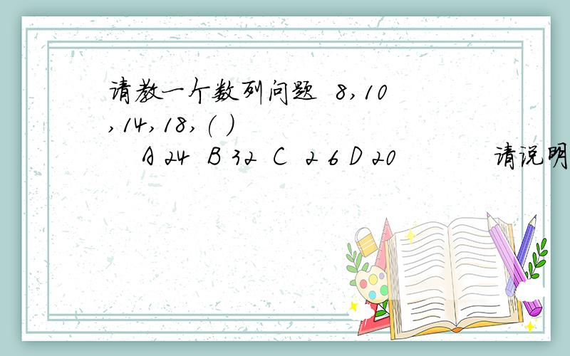 请教一个数列问题  8,10,14,18,( )        A 24  B 32  C  2 6 D 20           请说明解题思路,谢谢