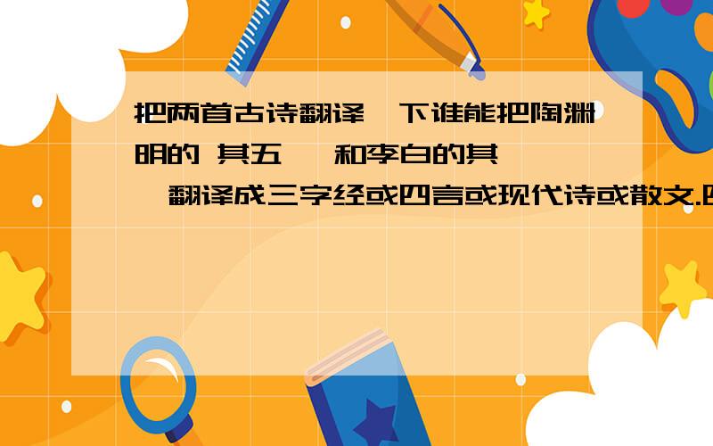 把两首古诗翻译一下谁能把陶渊明的 其五   和李白的其一  翻译成三字经或四言或现代诗或散文.四选一 哪一个都行 有的话 50分 不骗人