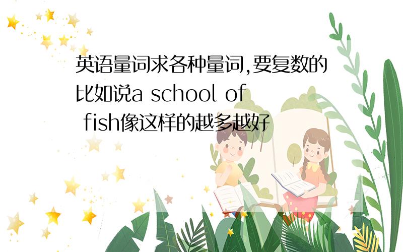 英语量词求各种量词,要复数的比如说a school of fish像这样的越多越好