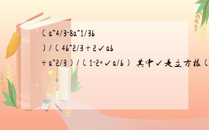 (a^4/3-8a^1/3b)/(4b^2/3+2√ab+a^2/3)/(1-2*√a/b) 其中√是立方根(a^4/3-8a^1/3b)/(4b^2/3+2√ab+a^2/3)/(1-2*√a/b)其中√是立方根2L的，你明显是复制的