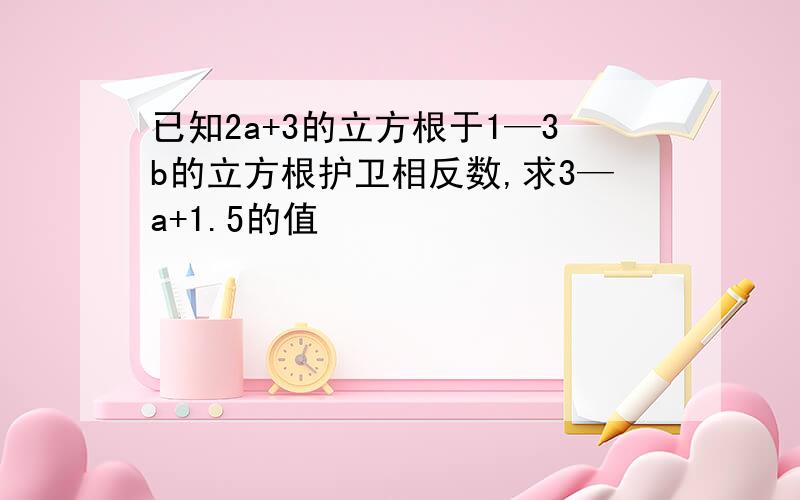 已知2a+3的立方根于1—3b的立方根护卫相反数,求3—a+1.5的值