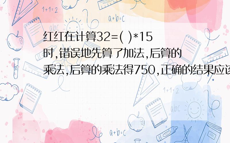 红红在计算32=( )*15时,错误地先算了加法,后算的乘法,后算的乘法得750,正确的结果应该是( )