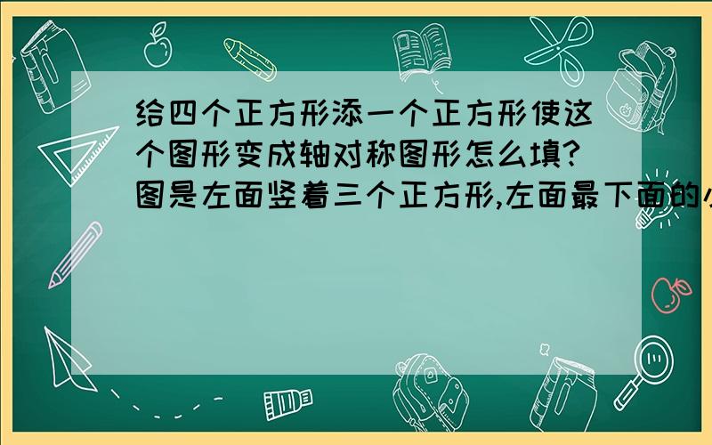 给四个正方形添一个正方形使这个图形变成轴对称图形怎么填?图是左面竖着三个正方形,左面最下面的小正方形右侧有一个小正方形.