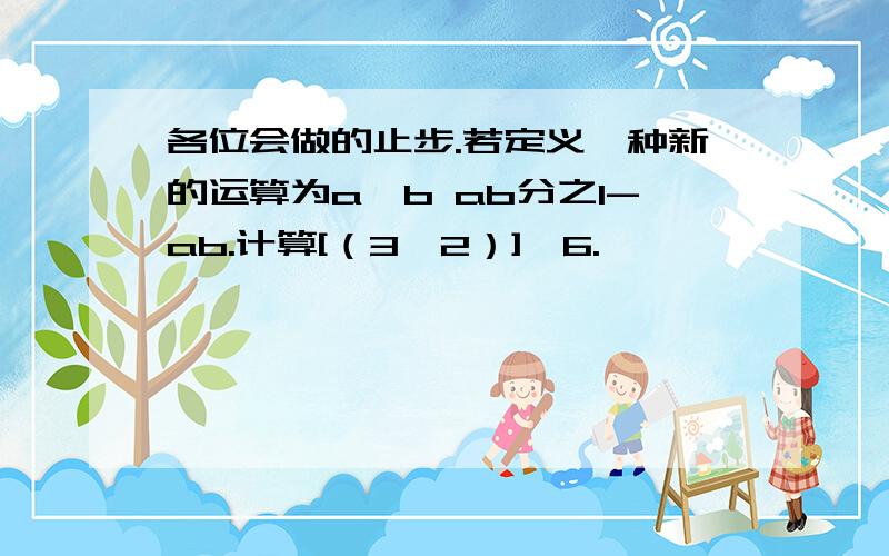 各位会做的止步.若定义一种新的运算为a*b ab分之1-ab.计算[（3*2）]*6.