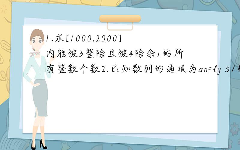 1.求[1000,2000]内能被3整除且被4除余1的所有整数个数2.已知数列的通项为an=lg 5/根号下3^(2n+1),问这个数列是否为等差数列?若是求出其首项与公差.