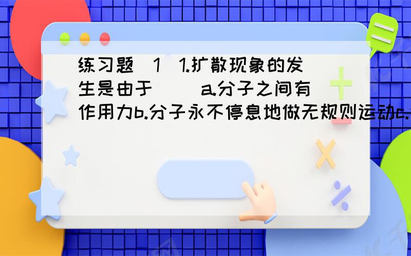 练习题(1)1.扩散现象的发生是由于( )a.分子之间有作用力b.分子永不停息地做无规则运动c.分子间斥力大于引力2.一块橡皮,可以压缩,也可以拉长,很有弹性.请用分子动理论来解释