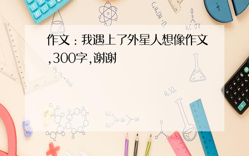 作文：我遇上了外星人想像作文,300字,谢谢