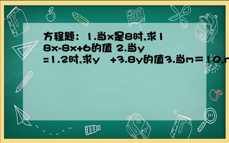 方程题：1.当x是8时,求18x-8x+6的值 2.当y=1.2时,求y²+3.8y的值3.当m＝10,n＝4.8时,求8m+3n-5m+4n的值 4.当a=3.6,b=4.5,c=6.4时,求ab+bc-18的值