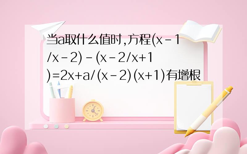 当a取什么值时,方程(x-1/x-2)-(x-2/x+1)=2x+a/(x-2)(x+1)有增根