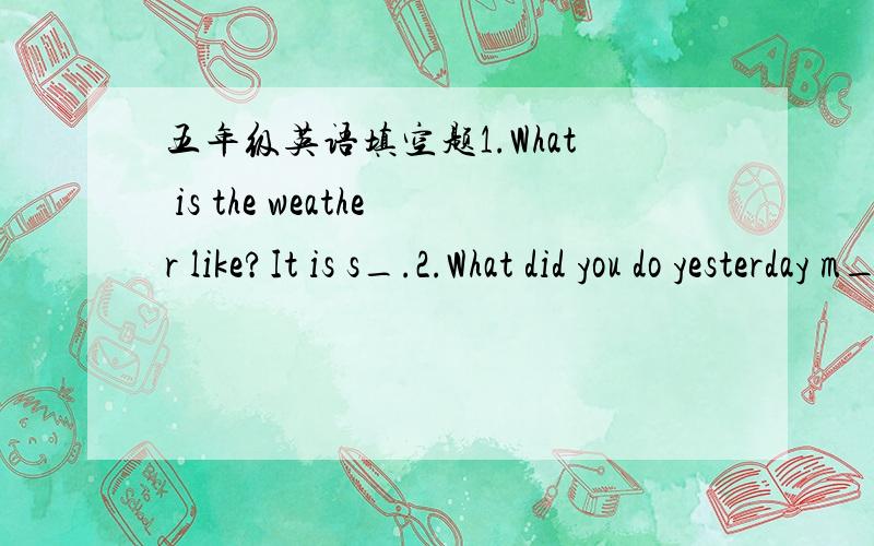 五年级英语填空题1.What is the weather like?It is s_.2.What did you do yesterday m_?3.China is very b_.It has many d_ kinds of weather.4.Hainan I_ is very hotnow.I don it like h_ days.5.what is w_?Everything w_ clean this morning.