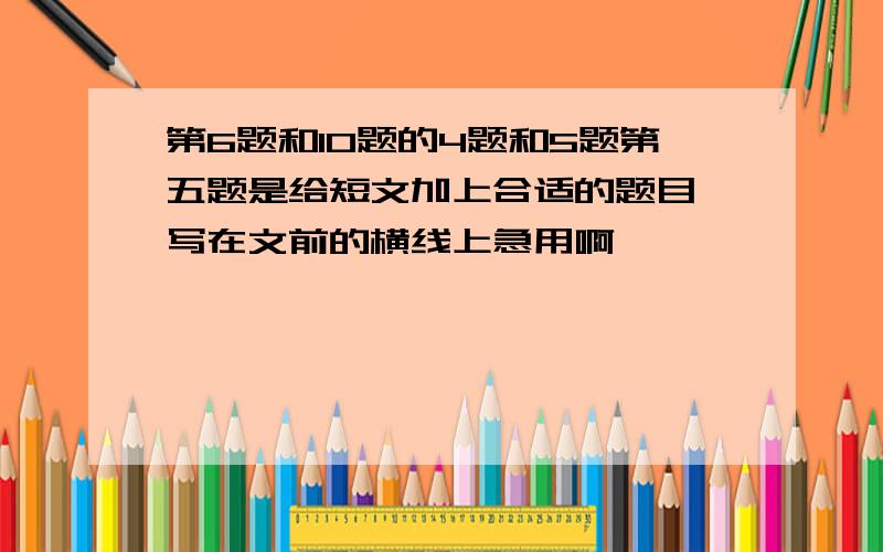 第6题和10题的4题和5题第五题是给短文加上合适的题目,写在文前的横线上急用啊