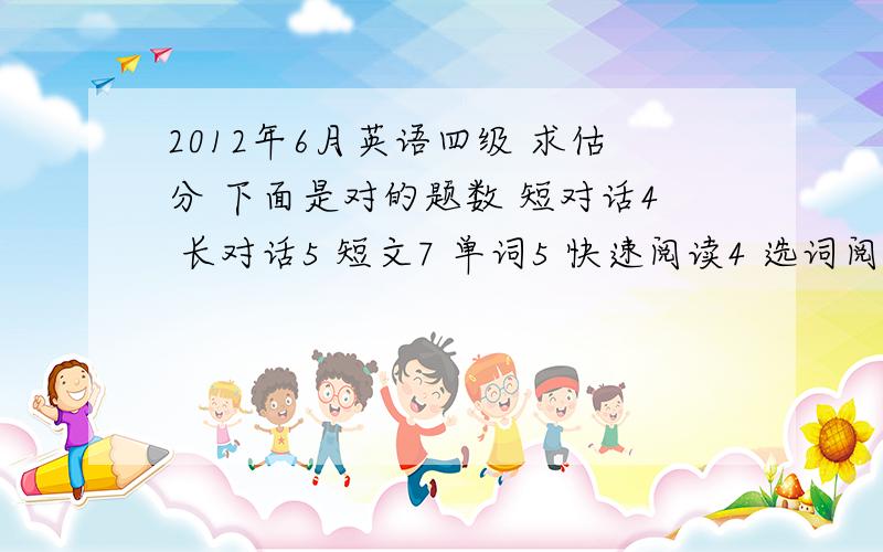 2012年6月英语四级 求估分 下面是对的题数 短对话4 长对话5 短文7 单词5 快速阅读4 选词阅读2 仔细阅读8 完型9 作文写的还行 套用的模板