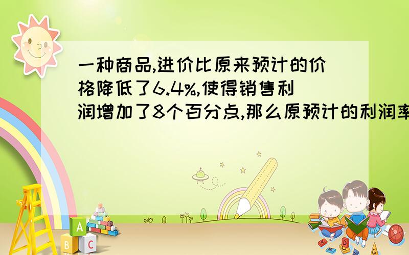 一种商品,进价比原来预计的价格降低了6.4%,使得销售利润增加了8个百分点,那么原预计的利润率是?