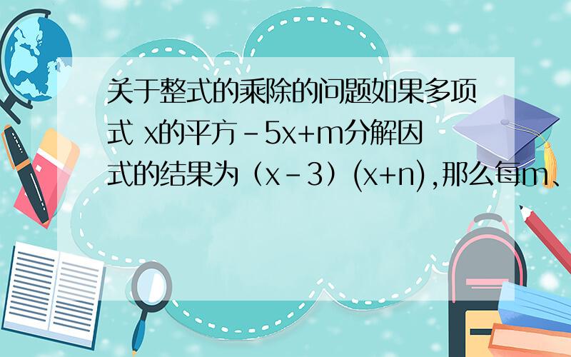 关于整式的乘除的问题如果多项式 x的平方-5x+m分解因式的结果为（x-3）(x+n),那么每m、n的值分别为（ ）.