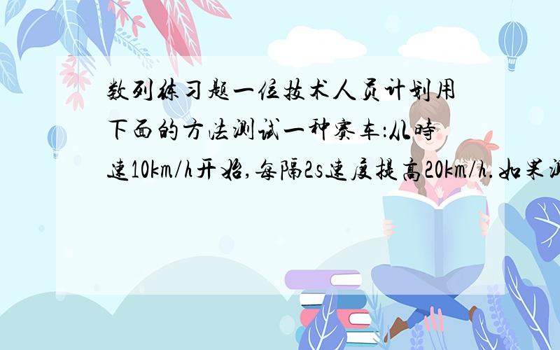 数列练习题一位技术人员计划用下面的方法测试一种赛车：从时速10km/h开始,每隔2s速度提高20km/h.如果测试时间是30s,测试距离是多长?