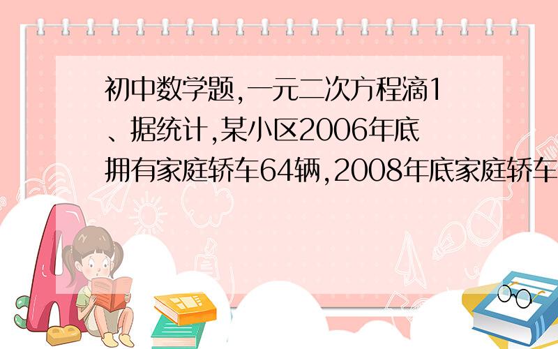 初中数学题,一元二次方程滴1、据统计,某小区2006年底拥有家庭轿车64辆,2008年底家庭轿车的拥有量达到100辆.（1）若该小区2006年底到2009年底家庭轿车的拥有量增长率相同,求该小区到2009年底