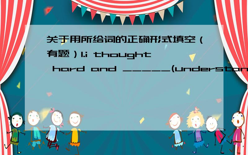 关于用所给词的正确形式填空（有题）1.i thought hard and _____(understand)the meaning of the word at last2,i like the pating very much,it is very _____(usual)3.there____(be)little water in the galss so he went to fetch some4.this is th