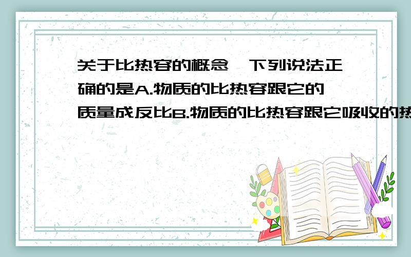 关于比热容的概念,下列说法正确的是A.物质的比热容跟它的质量成反比B.物质的比热容跟它吸收的热量成正比C.比热容是质量的特性之一,跟物体吸收（或放出）的热量、温度的变化、质量等