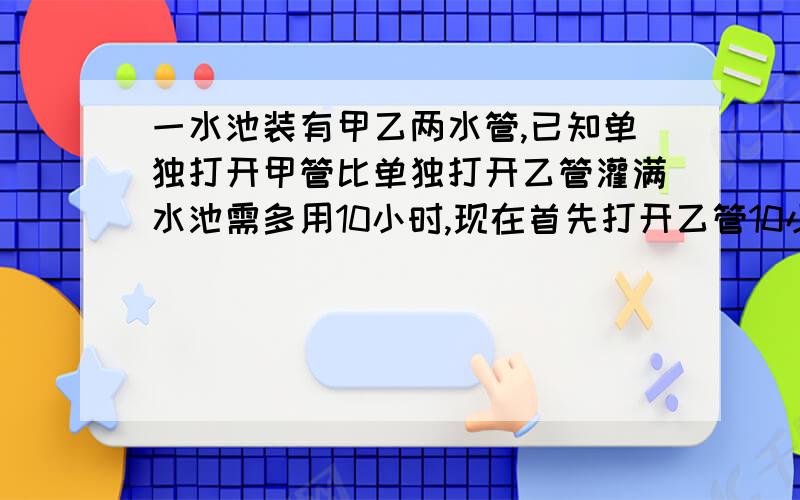 一水池装有甲乙两水管,已知单独打开甲管比单独打开乙管灌满水池需多用10小时,现在首先打开乙管10小时后,再打开甲管,共同再灌6小时才能将水池灌满,问两水管齐开需要多少小时才能灌满水