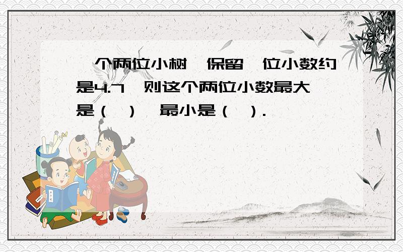 一个两位小树,保留一位小数约是4.7,则这个两位小数最大是（ ）,最小是（ ）.