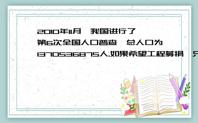 2010年11月,我国进行了第6次全国人口普查,总人口为1370536875人.如果希望工程募捐,只要我们每人拿出一分钱,就能募捐多少元钱?先把这个数改成以万元为单位的数,在分别精确到十分位和各位