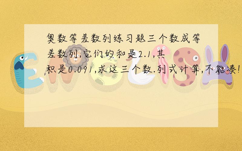 奥数等差数列练习题三个数成等差数列,它们的和是2.1,其积是0.091,求这三个数.列式计算,不能凑!