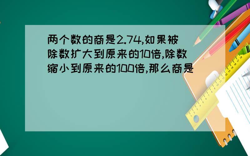 两个数的商是2.74,如果被除数扩大到原来的10倍,除数缩小到原来的100倍,那么商是