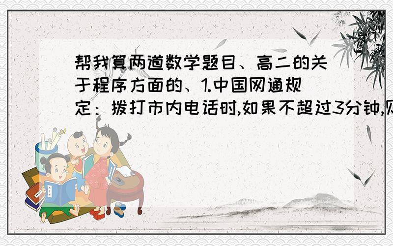 帮我算两道数学题目、高二的关于程序方面的、1.中国网通规定：拨打市内电话时,如果不超过3分钟,则收取话费0.22元；如果通话时间超过3分钟,则超出部分按每分钟0.1元收取话费,不足一分钟