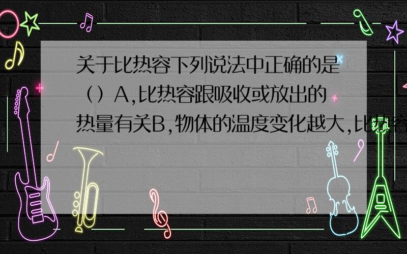 关于比热容下列说法中正确的是（）A,比热容跟吸收或放出的热量有关B,物体的温度变化越大,比热容越大C,物体的质量越大,它的比热容越大D,比热容是物质的一种性质,每种性质都有自己的比