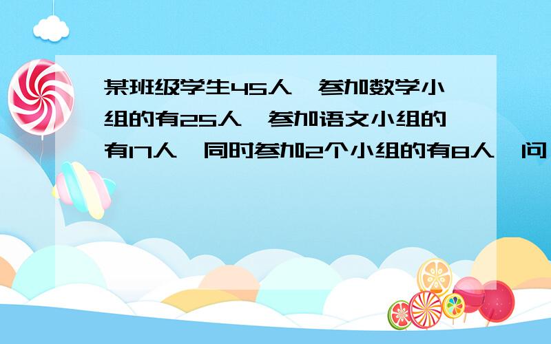 某班级学生45人,参加数学小组的有25人,参加语文小组的有17人,同时参加2个小组的有8人,问（1）.只参加数学小组的人有几人?（2）.只参加语文小组的有几人?（3）.两个小组都没有参加的有几