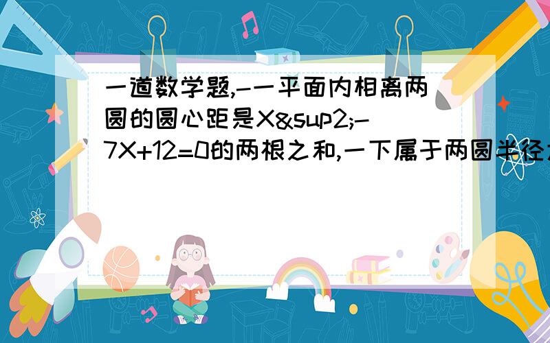 一道数学题,-一平面内相离两圆的圆心距是X²-7X+12=0的两根之和,一下属于两圆半径大小的数值中,不可能的是（）A.3和4 B.3和5 C.3和6 D.3和8