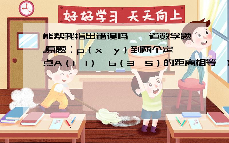 能帮我指出错误吗,一道数学题.原题：p（x,y）到两个定点A（1,1）、b（3,5）的距离相等,求动点p（x,y）的轨迹方程.设y=kx+b,代入AB两点坐标得k=2 ,再设y=-kx+b,求p中点坐标为（2,3）,代入得b=7,y=-2x+7